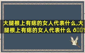 大腿根上有痣的女人代表什么,大腿根上有痣的女人代表什么 🐼 意思